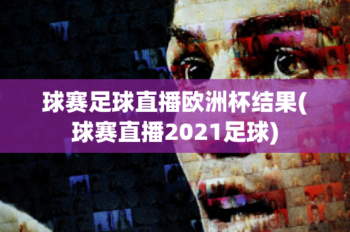 球赛足球直播欧洲杯结果(球赛直播2021足球)