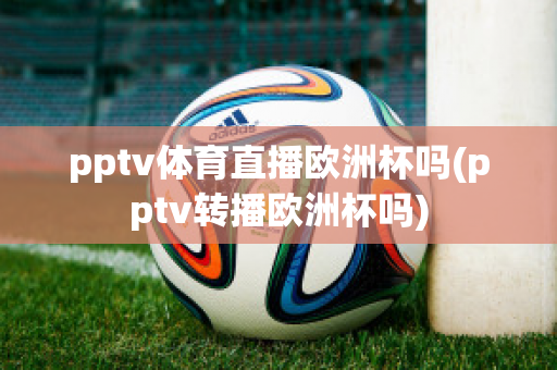 pptv体育直播欧洲杯吗(pptv转播欧洲杯吗)