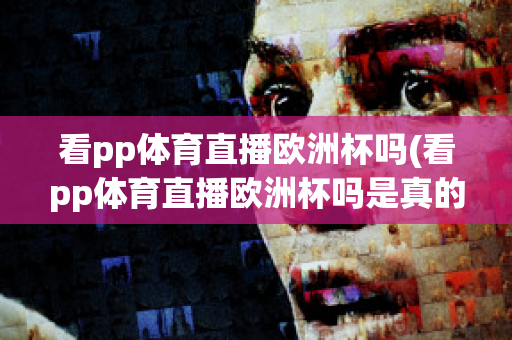 看pp体育直播欧洲杯吗(看pp体育直播欧洲杯吗是真的吗)