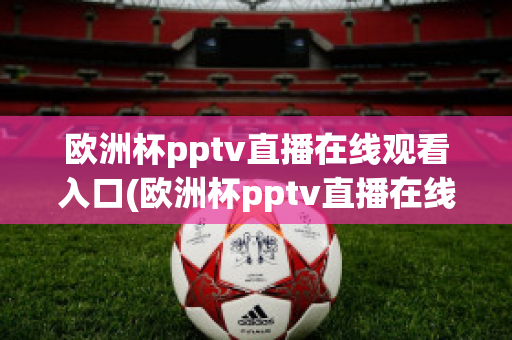 欧洲杯pptv直播在线观看入口(欧洲杯pptv直播在线观看入口)