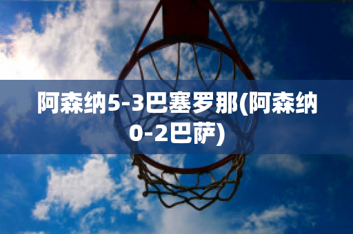 阿森纳5-3巴塞罗那(阿森纳0-2巴萨)