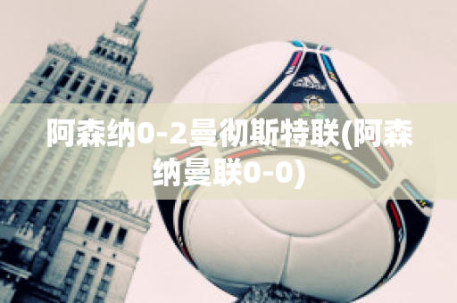 阿森纳0-2曼彻斯特联(阿森纳曼联0-0)