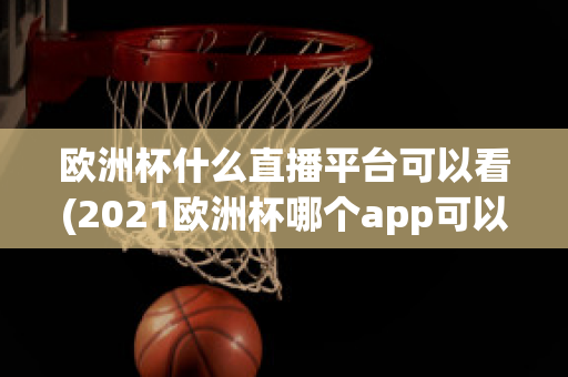 欧洲杯什么直播平台可以看(2021欧洲杯哪个app可以看直播)