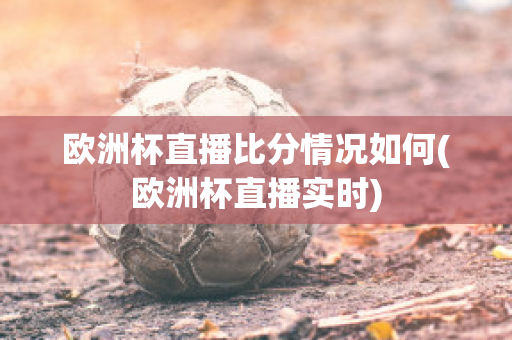 欧洲杯直播比分情况如何(欧洲杯直播实时)