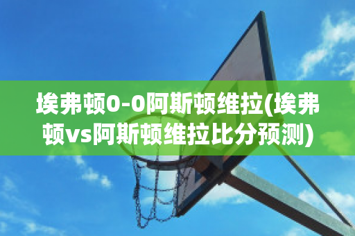 埃弗顿0-0阿斯顿维拉(埃弗顿vs阿斯顿维拉比分预测)