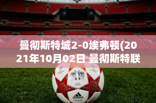 曼彻斯特城2-0埃弗顿(2021年10月02日 曼彻斯特联 vs 埃弗顿高清直播)