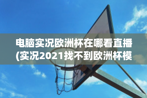 电脑实况欧洲杯在哪看直播(实况2021找不到欧洲杯模式)