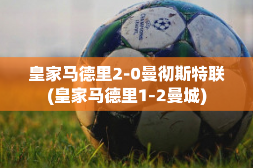 皇家马德里2-0曼彻斯特联(皇家马德里1-2曼城)