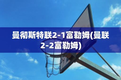 曼彻斯特联2-1富勒姆(曼联2-2富勒姆)