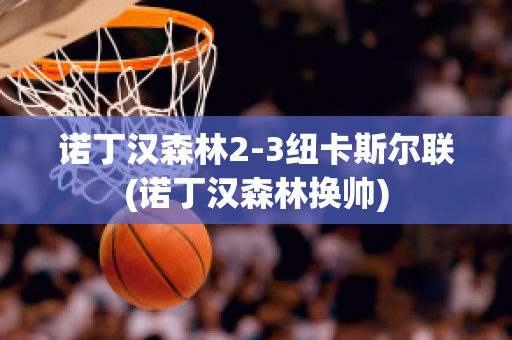 诺丁汉森林2-3纽卡斯尔联(诺丁汉森林换帅)