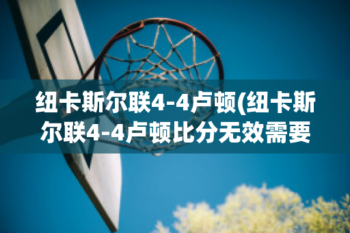 纽卡斯尔联4-4卢顿(纽卡斯尔联4-4卢顿比分无效需要重赛)