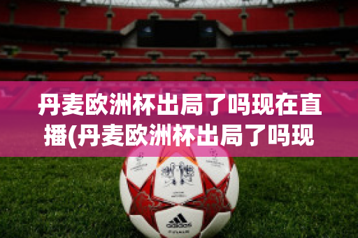 丹麦欧洲杯出局了吗现在直播(丹麦欧洲杯出局了吗现在直播在哪看)