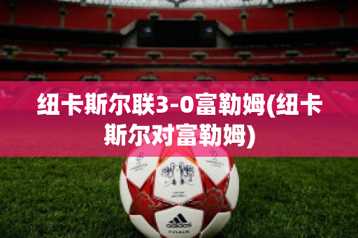 纽卡斯尔联3-0富勒姆(纽卡斯尔对富勒姆)