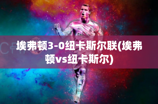 埃弗顿3-0纽卡斯尔联(埃弗顿vs纽卡斯尔)