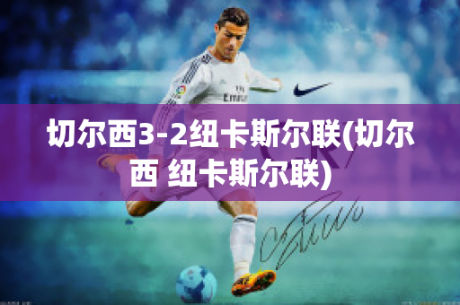 切尔西3-2纽卡斯尔联(切尔西 纽卡斯尔联)