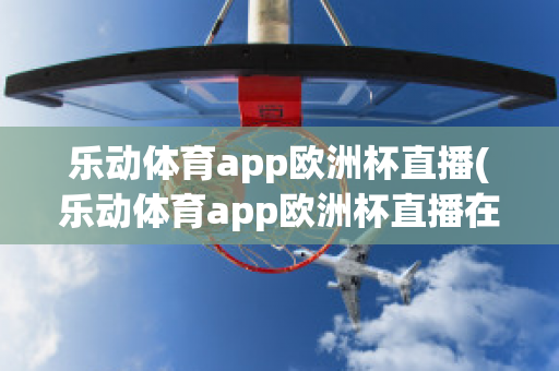 乐动体育app欧洲杯直播(乐动体育app欧洲杯直播在哪)