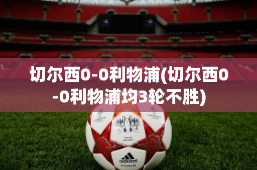 切尔西0-0利物浦(切尔西0-0利物浦均3轮不胜)