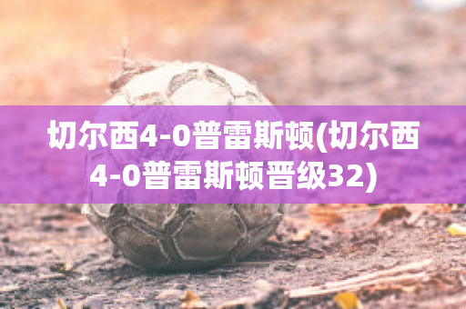 切尔西4-0普雷斯顿(切尔西4-0普雷斯顿晋级32)