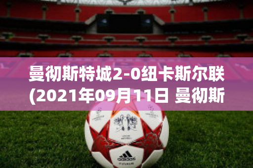 曼彻斯特城2-0纽卡斯尔联(2021年09月11日 曼彻斯特联 vs 纽卡斯尔联高清直播)