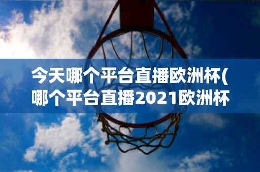 今天哪个平台直播欧洲杯(哪个平台直播2021欧洲杯)