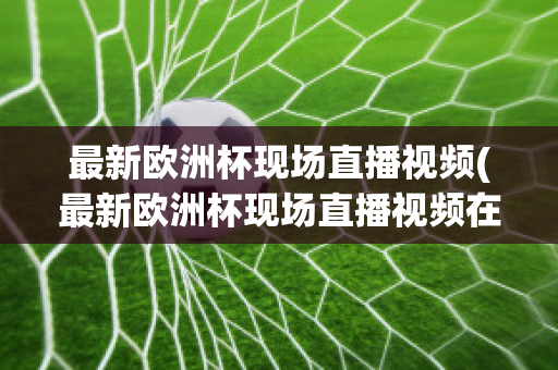 最新欧洲杯现场直播视频(最新欧洲杯现场直播视频在线观看)