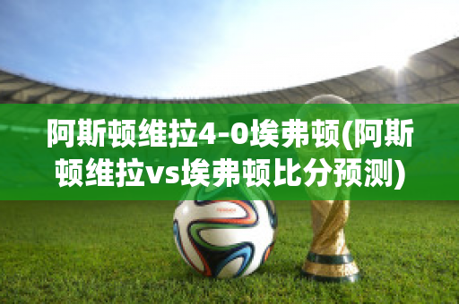 阿斯顿维拉4-0埃弗顿(阿斯顿维拉vs埃弗顿比分预测)