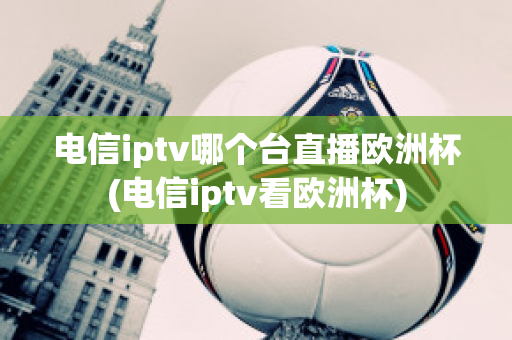 电信iptv哪个台直播欧洲杯(电信iptv看欧洲杯)