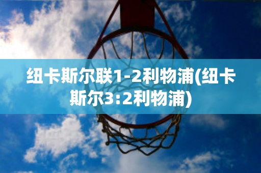 纽卡斯尔联1-2利物浦(纽卡斯尔3:2利物浦)