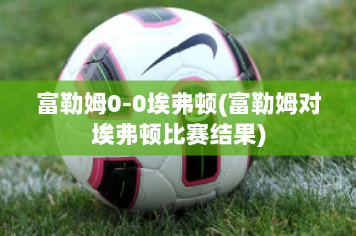 富勒姆0-0埃弗顿(富勒姆对埃弗顿比赛结果)