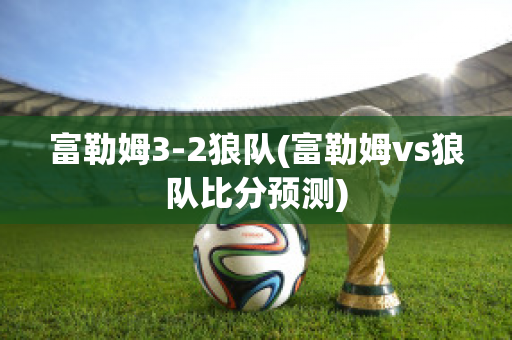 富勒姆3-2狼队(富勒姆vs狼队比分预测)