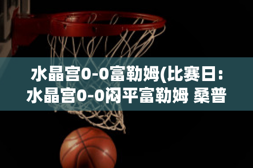 水晶宫0-0富勒姆(比赛日:水晶宫0-0闷平富勒姆 桑普0-)