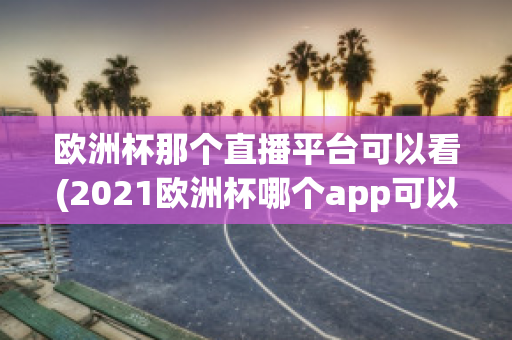 欧洲杯那个直播平台可以看(2021欧洲杯哪个app可以看直播)