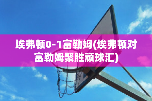 埃弗顿0-1富勒姆(埃弗顿对富勒姆聚胜顽球汇)