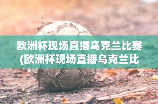 欧洲杯现场直播乌克兰比赛(欧洲杯现场直播乌克兰比赛结果)