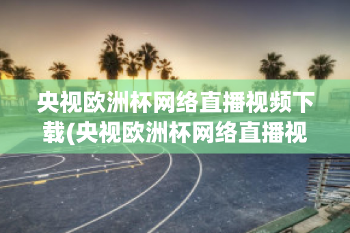 央视欧洲杯网络直播视频下载(央视欧洲杯网络直播视频下载软件)