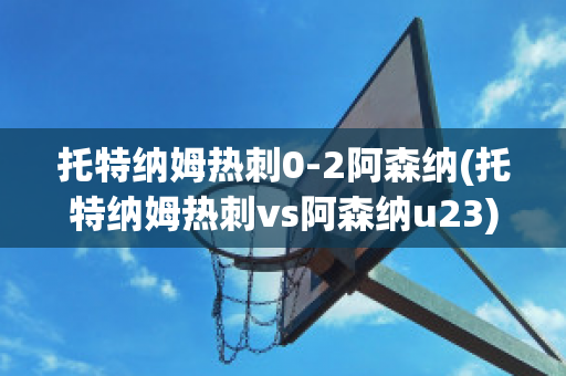 托特纳姆热刺0-2阿森纳(托特纳姆热刺vs阿森纳u23)