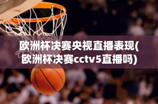 欧洲杯决赛央视直播表现(欧洲杯决赛cctv5直播吗)