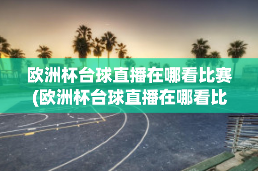 欧洲杯台球直播在哪看比赛(欧洲杯台球直播在哪看比赛视频)