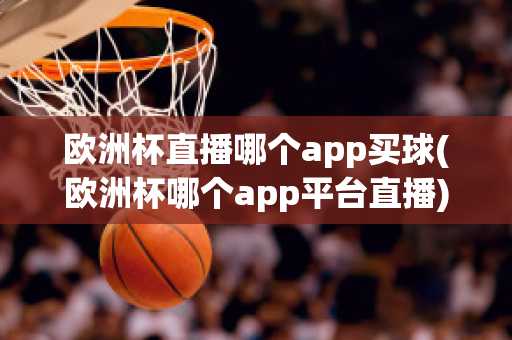 欧洲杯直播哪个app买球(欧洲杯哪个app平台直播)