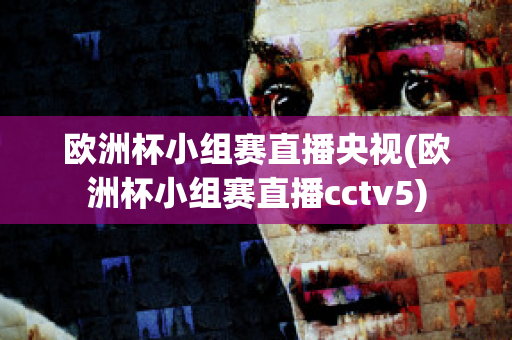 欧洲杯小组赛直播央视(欧洲杯小组赛直播cctv5)