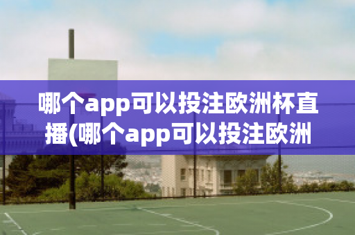 哪个app可以投注欧洲杯直播(哪个app可以投注欧洲杯直播视频)