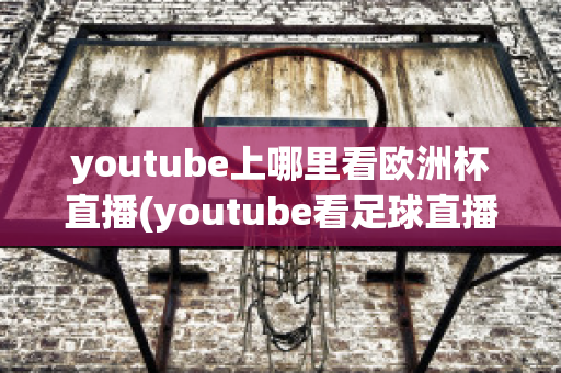 youtube上哪里看欧洲杯直播(youtube看足球直播)