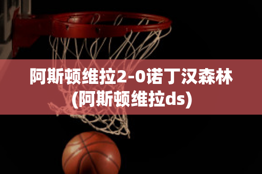 阿斯顿维拉2-0诺丁汉森林(阿斯顿维拉ds)