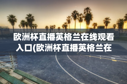 欧洲杯直播英格兰在线观看入口(欧洲杯直播英格兰在线观看入口下载)