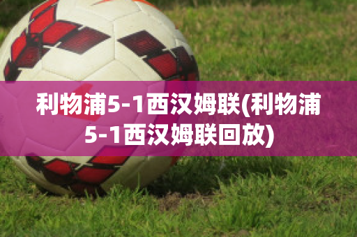 利物浦5-1西汉姆联(利物浦5-1西汉姆联回放)