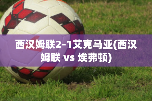 西汉姆联2-1艾克马亚(西汉姆联 vs 埃弗顿)