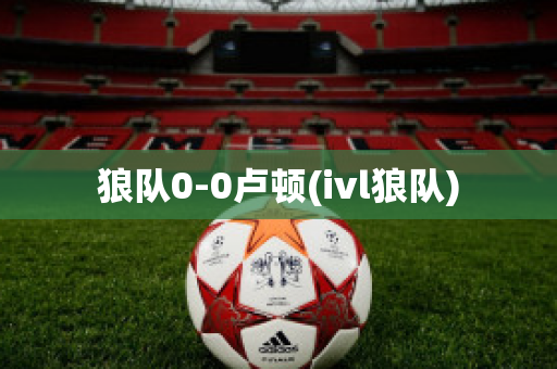 狼队0-0卢顿(ivl狼队)