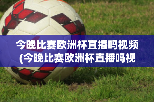 今晚比赛欧洲杯直播吗视频(今晚比赛欧洲杯直播吗视频在线观看)