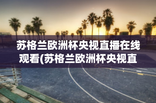 苏格兰欧洲杯央视直播在线观看(苏格兰欧洲杯央视直播在线观看视频)