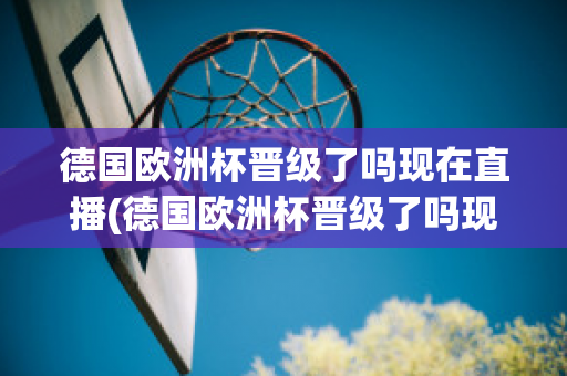 德国欧洲杯晋级了吗现在直播(德国欧洲杯晋级了吗现在直播在哪看)